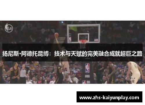 扬尼斯·阿德托昆博:技术与天赋的完美融合成就超巨之路 扬尼斯·阿德托昆博:技术与天赋的完美融合成就超巨之路