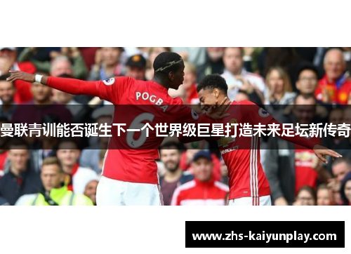 曼联青训能否诞生下一个世界级巨星打造未来足坛新传奇 曼联青训能否诞生下一个世界级巨星打造未来足坛新传奇