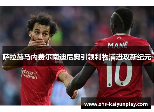 萨拉赫马内费尔南迪尼奥引领利物浦进攻新纪元 萨拉赫马内费尔南迪尼奥引领利物浦进攻新纪元
