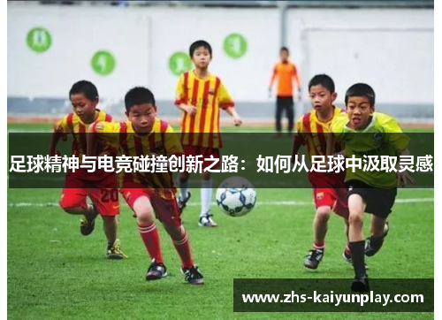 足球精神与电竞碰撞创新之路:如何从足球中汲取灵感 足球精神与电竞碰撞创新之路:如何从足球中汲取灵感