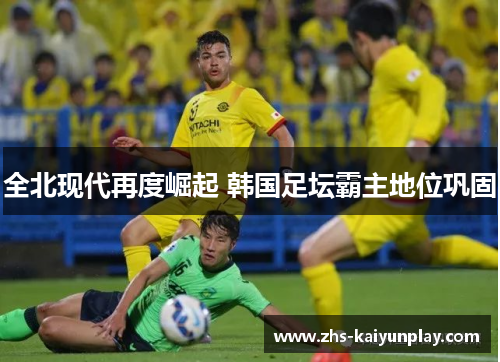 全北现代再度崛起 韩国足坛霸主地位巩固 全北现代再度崛起 韩国足坛霸主地位巩固