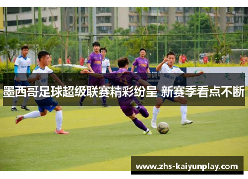 墨西哥足球超级联赛精彩纷呈 新赛季看点不断 墨西哥足球超级联赛精彩纷呈 新赛季看点不断