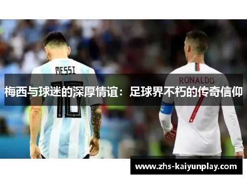 梅西与球迷的深厚情谊:足球界不朽的传奇信仰 梅西与球迷的深厚情谊:足球界不朽的传奇信仰