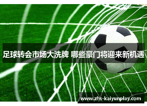 足球转会市场大洗牌 哪些豪门将迎来新机遇 足球转会市场大洗牌 哪些豪门将迎来新机遇